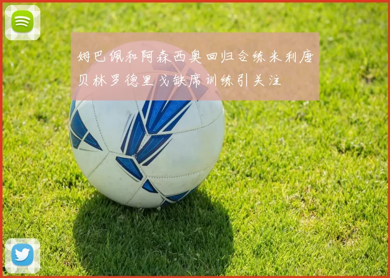 姆巴佩和阿森西奥回归合练米利唐贝林罗德里戈缺席训练引关注