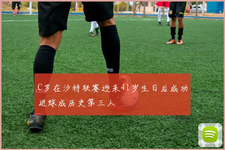 C罗在沙特联赛迎来41岁生日后成功进球成历史第三人