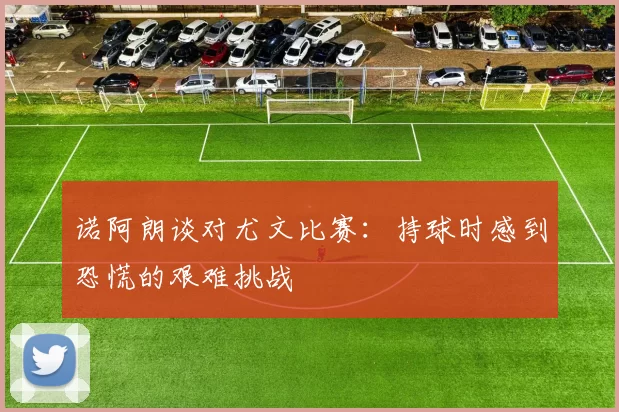 诺阿朗谈对尤文比赛：持球时感到恐慌的艰难挑战