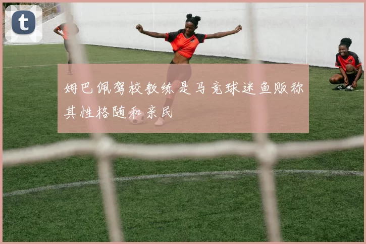 姆巴佩驾校教练是马竞球迷鱼贩称其性格随和亲民