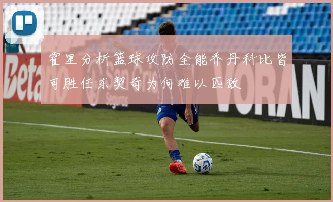 霍里分析篮球攻防全能乔丹科比皆可胜任东契奇为何难以匹敌