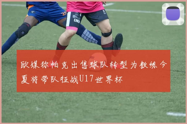 欧媒称帕克出售球队转型为教练今夏将带队征战U17世界杯