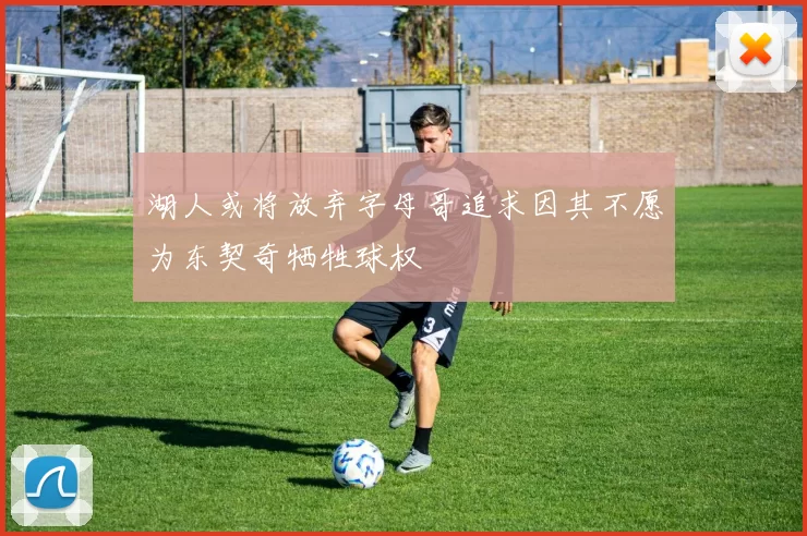 湖人或将放弃字母哥追求因其不愿为东契奇牺牲球权