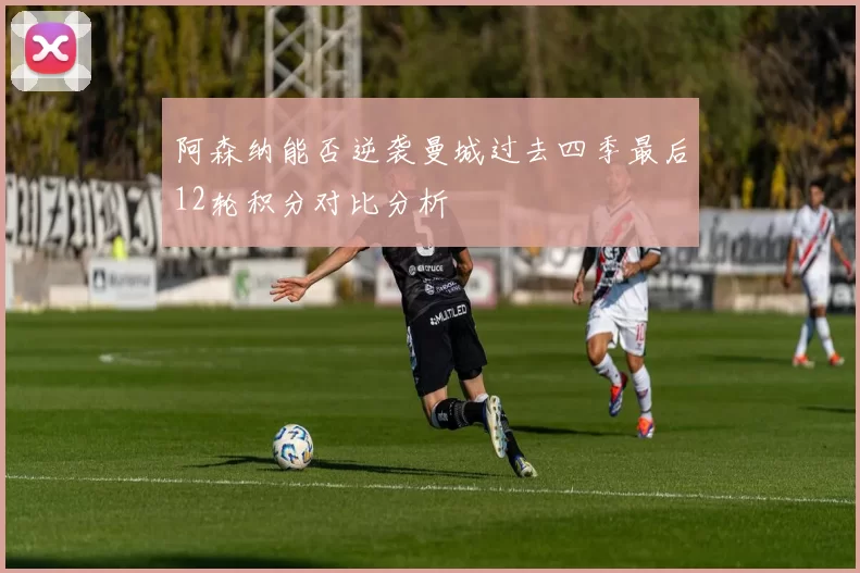 阿森纳能否逆袭曼城过去四季最后12轮积分对比分析