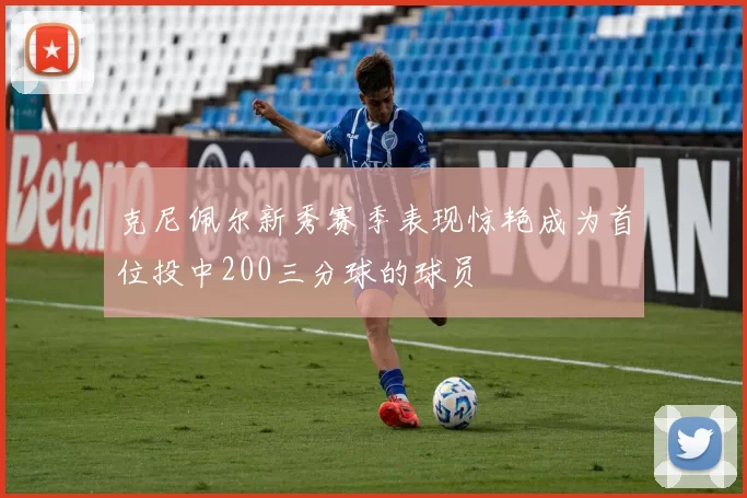 克尼佩尔新秀赛季表现惊艳成为首位投中200三分球的球员