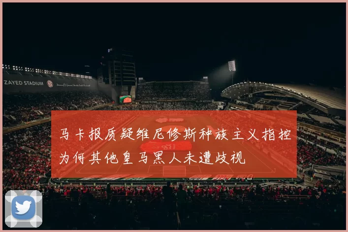 马卡报质疑维尼修斯种族主义指控为何其他皇马黑人未遭歧视