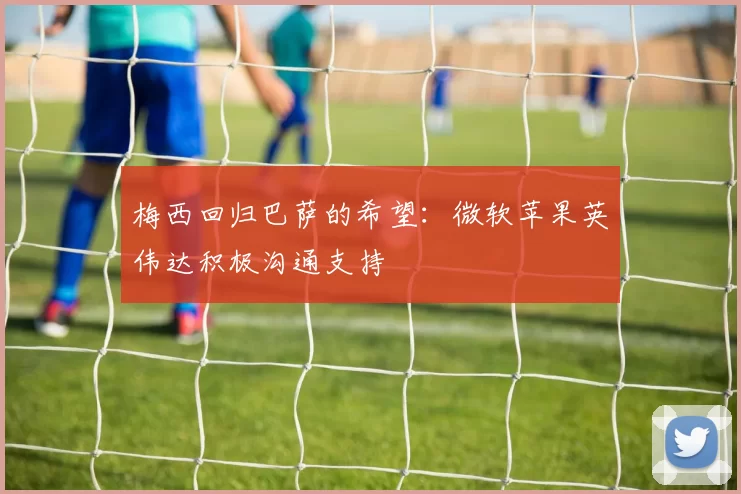 梅西回归巴萨的希望：微软苹果英伟达积极沟通支持